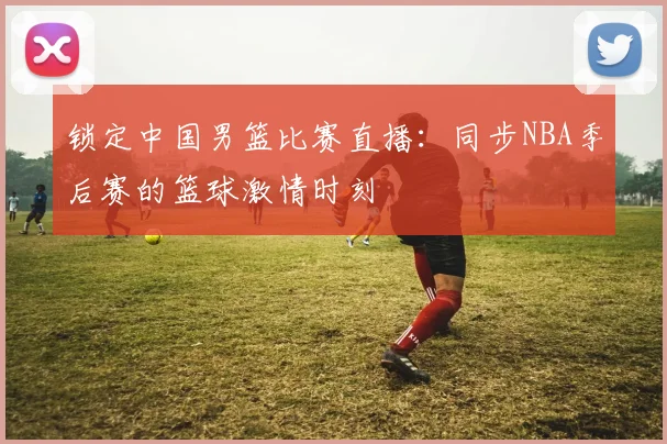 锁定中国男篮比赛直播:同步NBA季后赛的篮球激情时刻