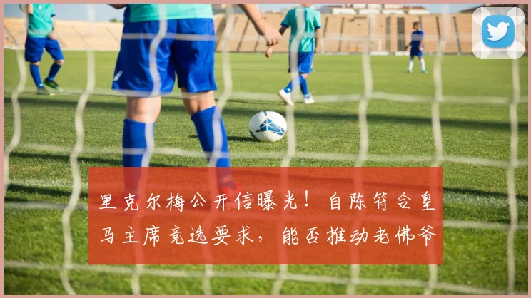 里克尔梅公开信曝光！自陈符合皇马主席竞选要求，能否推动老佛爷为2026大选放宽时间限制？