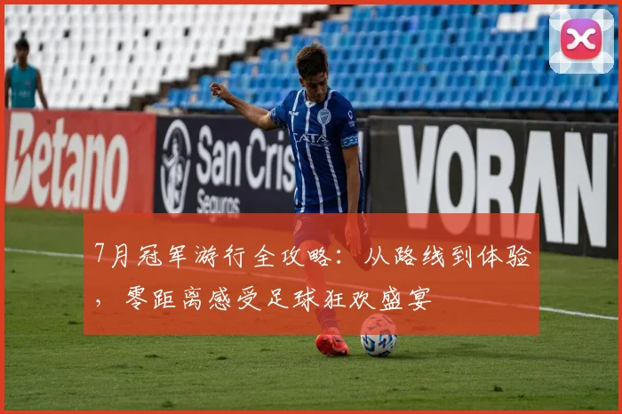 7月冠军游行全攻略：从路线到体验，零距离感受足球狂欢盛宴