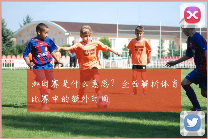 加时赛是什么意思?全面解析体育比赛中的额外时间