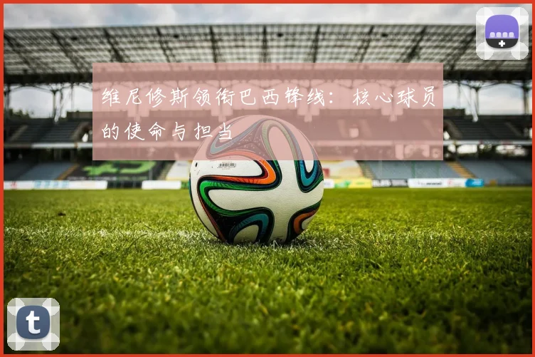 维尼修斯领衔巴西锋线:核心球员的使命与担当