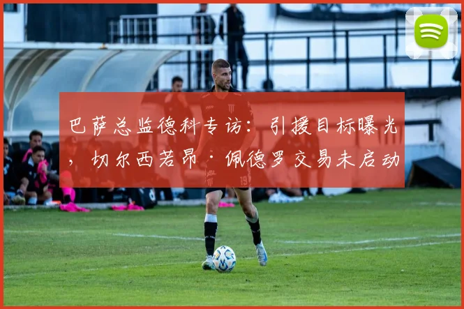 巴萨总监德科专访:引援目标曝光,切尔西若昂·佩德罗交易未启动