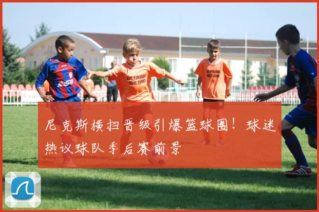 尼克斯横扫晋级引爆篮球圈!球迷热议球队季后赛前景