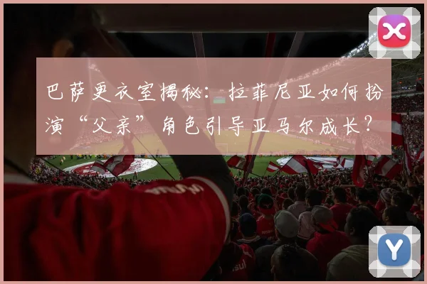 巴萨更衣室揭秘：拉菲尼亚如何扮演“父亲”角色引导亚马尔成长？