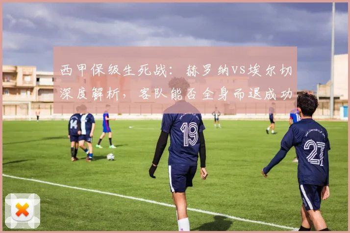 西甲保级生死战：赫罗纳vs埃尔切深度解析，客队能否全身而退成功上岸？