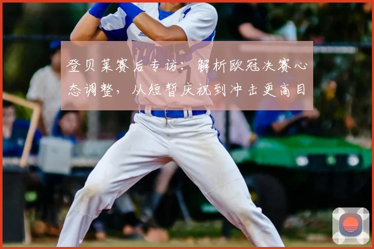 登贝莱赛后专访：解析欧冠决赛心态调整，从短暂庆祝到冲击更高目标