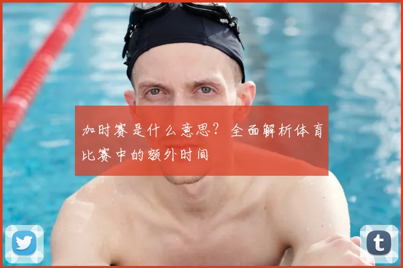 加时赛是什么意思？全面解析体育比赛中的额外时间