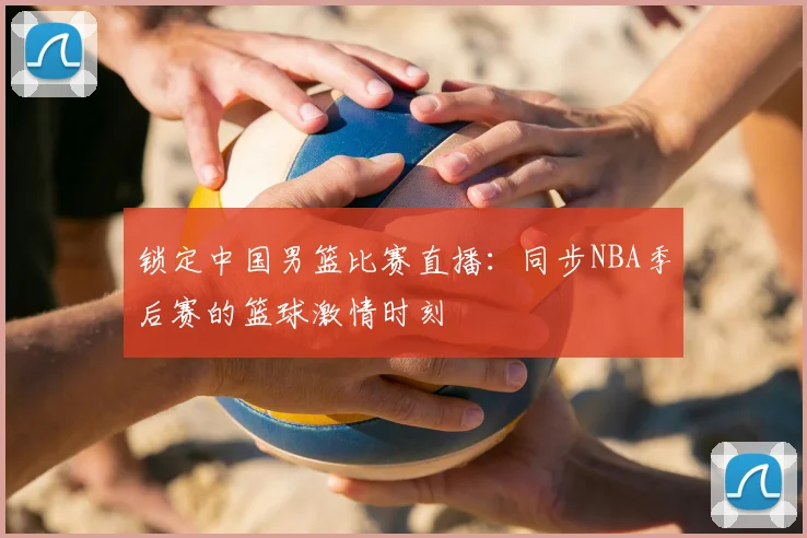 锁定中国男篮比赛直播:同步NBA季后赛的篮球激情时刻